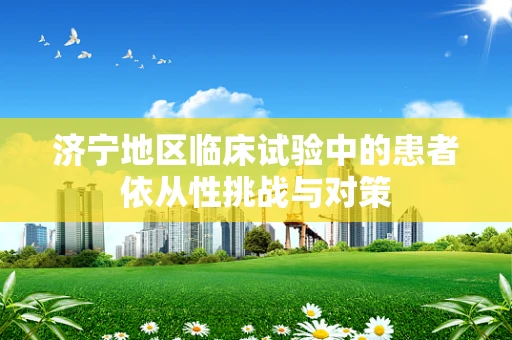 济宁地区临床试验中的患者依从性挑战与对策