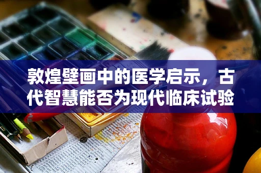 敦煌壁画中的医学启示，古代智慧能否为现代临床试验提供新视角？