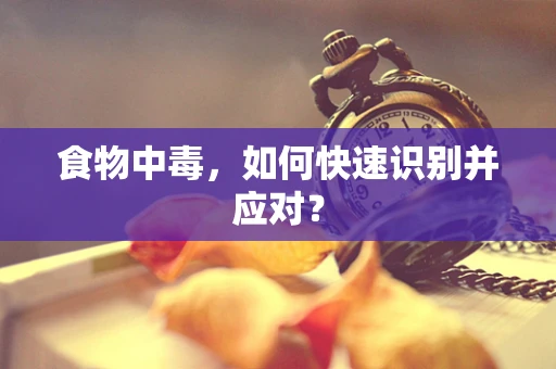 食物中毒，如何快速识别并应对？