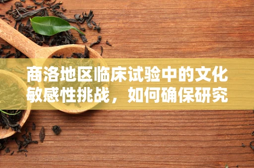 商洛地区临床试验中的文化敏感性挑战，如何确保研究参与者的理解与同意？