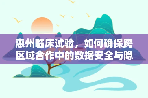 惠州临床试验，如何确保跨区域合作中的数据安全与隐私保护？