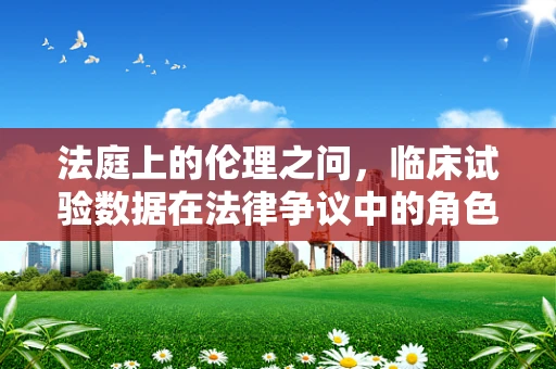 法庭上的伦理之问，临床试验数据在法律争议中的角色
