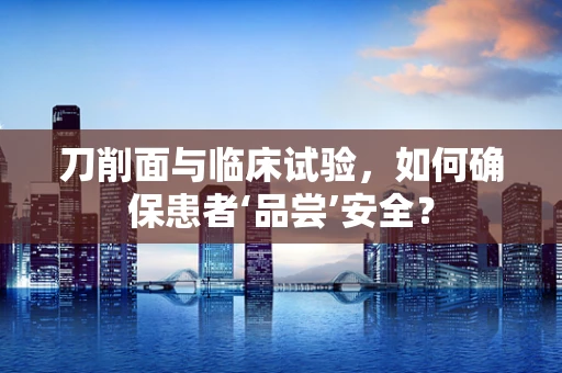 刀削面与临床试验，如何确保患者‘品尝’安全？
