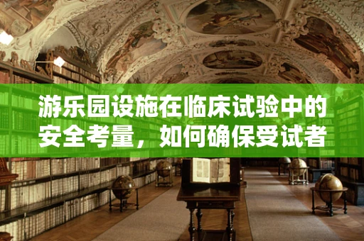 游乐园设施在临床试验中的安全考量，如何确保受试者的无忧体验？