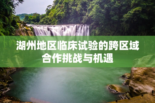湖州地区临床试验的跨区域合作挑战与机遇