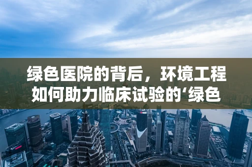 绿色医院的背后，环境工程如何助力临床试验的‘绿色’进行？
