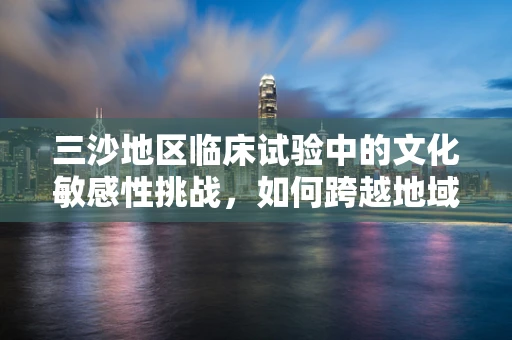 三沙地区临床试验中的文化敏感性挑战，如何跨越地域与文化的鸿沟？