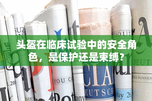 头盔在临床试验中的安全角色，是保护还是束缚？