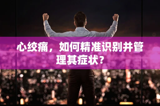 心绞痛，如何精准识别并管理其症状？