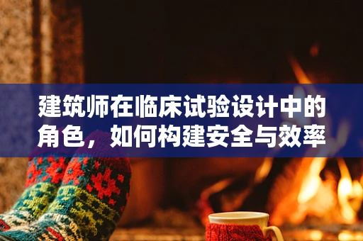 建筑师在临床试验设计中的角色，如何构建安全与效率的双重保障？