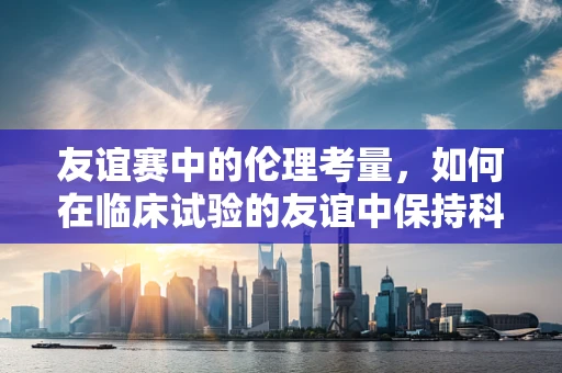 友谊赛中的伦理考量，如何在临床试验的友谊中保持科学严谨？