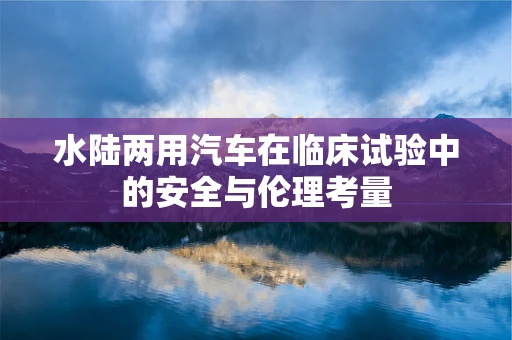 水陆两用汽车在临床试验中的安全与伦理考量