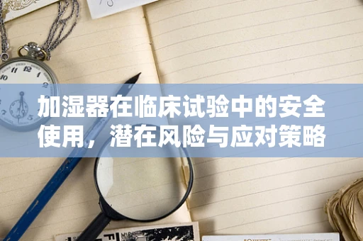 加湿器在临床试验中的安全使用，潜在风险与应对策略