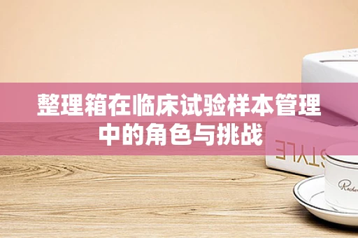 整理箱在临床试验样本管理中的角色与挑战