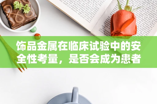 饰品金属在临床试验中的安全性考量，是否会成为患者健康的隐形威胁？