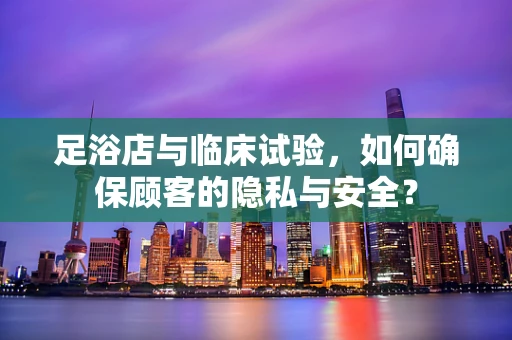 足浴店与临床试验，如何确保顾客的隐私与安全？
