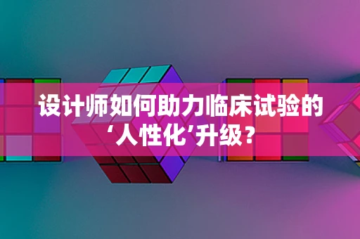 设计师如何助力临床试验的‘人性化’升级？