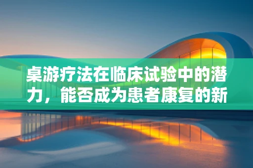 桌游疗法在临床试验中的潜力，能否成为患者康复的新途径？