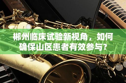 郴州临床试验新视角，如何确保山区患者有效参与？