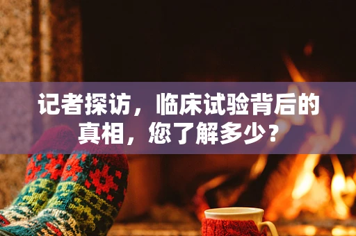 记者探访，临床试验背后的真相，您了解多少？