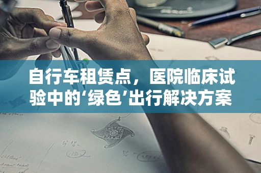自行车租赁点，医院临床试验中的‘绿色’出行解决方案？