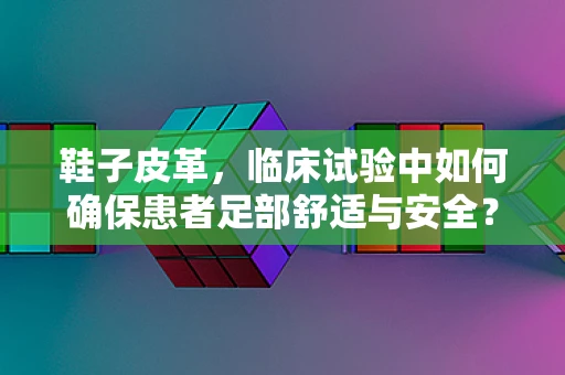 鞋子皮革，临床试验中如何确保患者足部舒适与安全？