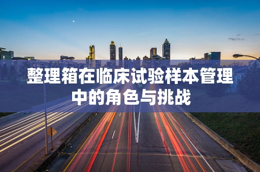 整理箱在临床试验样本管理中的角色与挑战