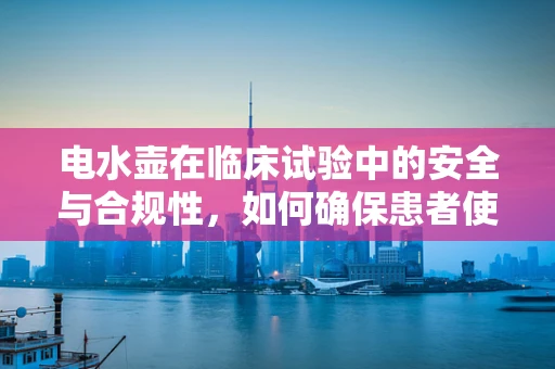电水壶在临床试验中的安全与合规性，如何确保患者使用的每滴水都安全无虞？
