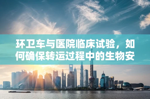环卫车与医院临床试验，如何确保转运过程中的生物安全？