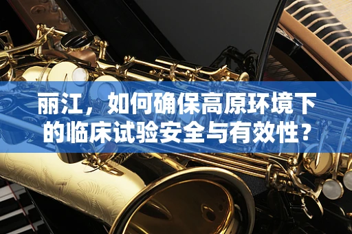丽江，如何确保高原环境下的临床试验安全与有效性？