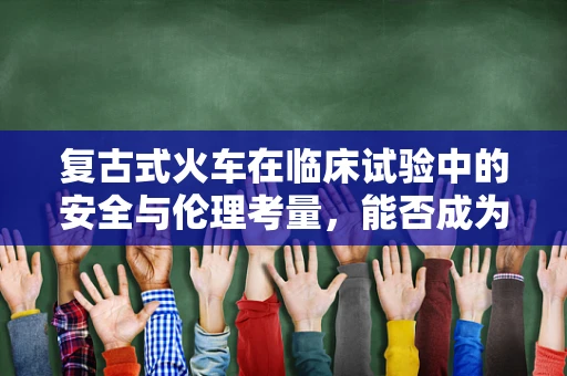 复古式火车在临床试验中的安全与伦理考量，能否成为一种新型的运输工具？