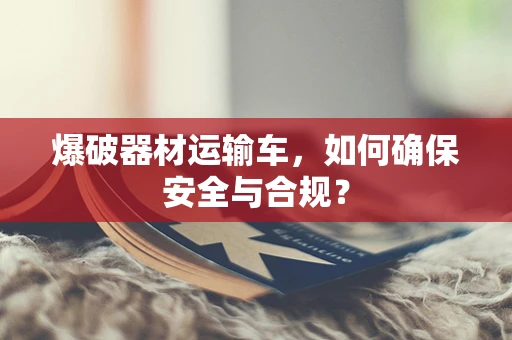 爆破器材运输车，如何确保安全与合规？