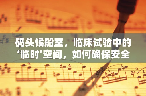 码头候船室，临床试验中的‘临时’空间，如何确保安全与高效？