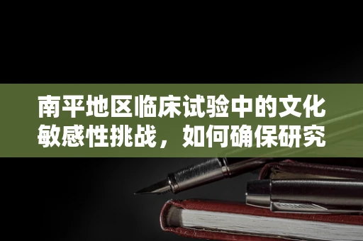 南平地区临床试验中的文化敏感性挑战，如何确保研究参与者的理解与尊重？