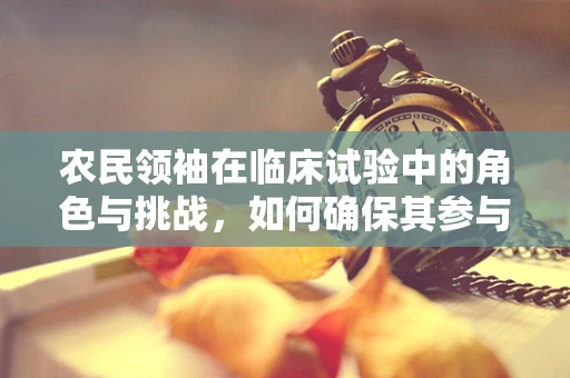 农民领袖在临床试验中的角色与挑战，如何确保其参与的可行性和有效性？