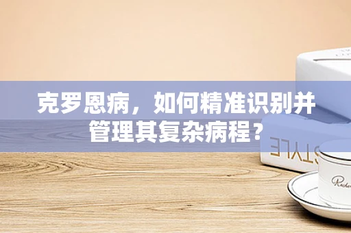 克罗恩病，如何精准识别并管理其复杂病程？