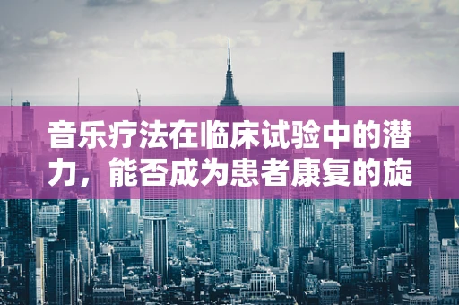 音乐疗法在临床试验中的潜力，能否成为患者康复的旋律?
