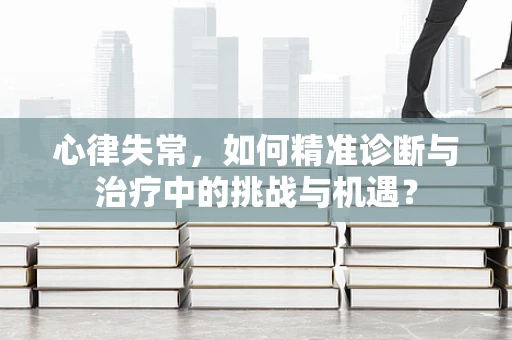心律失常，如何精准诊断与治疗中的挑战与机遇？