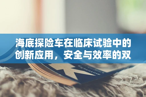 海底探险车在临床试验中的创新应用，安全与效率的双重挑战？