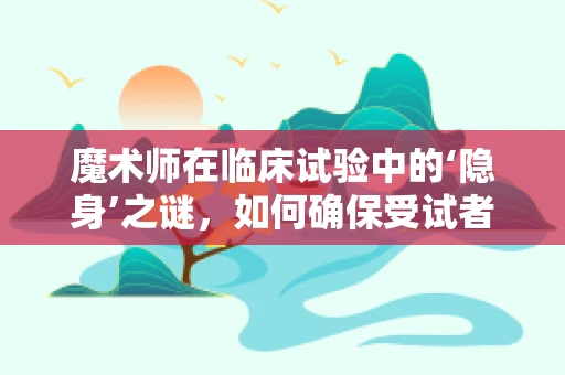 魔术师在临床试验中的‘隐身’之谜，如何确保受试者安全与数据真实？