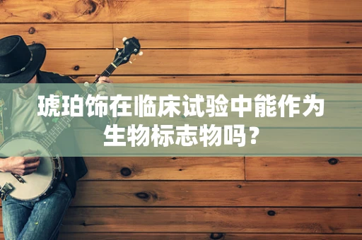 琥珀饰在临床试验中能作为生物标志物吗？
