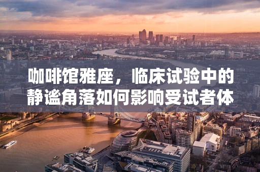 咖啡馆雅座，临床试验中的静谧角落如何影响受试者体验？