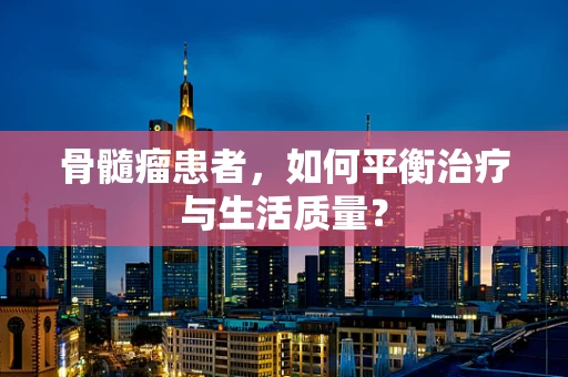骨髓瘤患者，如何平衡治疗与生活质量？