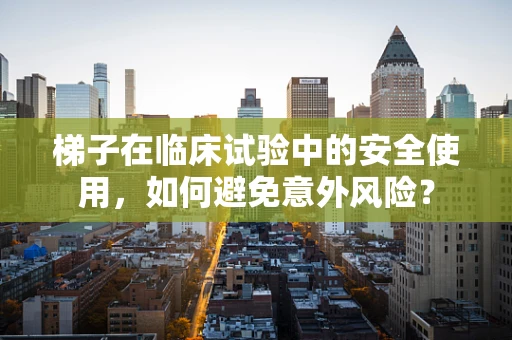 梯子在临床试验中的安全使用，如何避免意外风险？