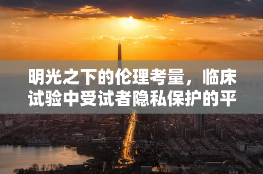 明光之下的伦理考量，临床试验中受试者隐私保护的平衡点