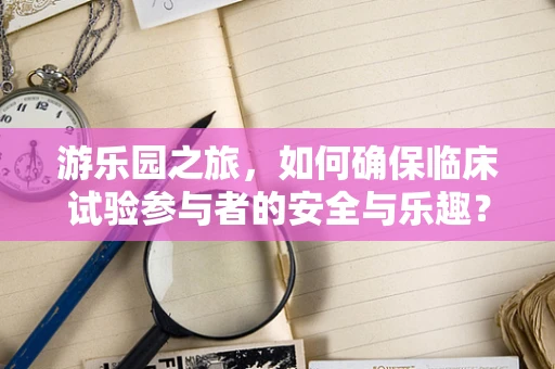 游乐园之旅，如何确保临床试验参与者的安全与乐趣？
