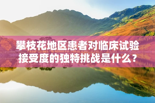 攀枝花地区患者对临床试验接受度的独特挑战是什么？