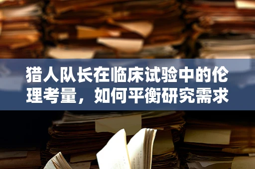 猎人队长在临床试验中的伦理考量，如何平衡研究需求与个体权益？