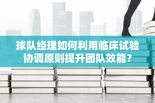 球队经理如何利用临床试验协调原则提升团队效能？
