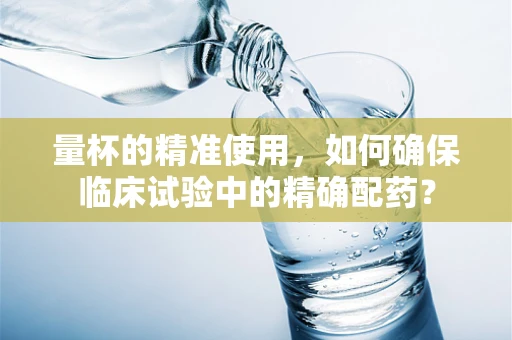 量杯的精准使用，如何确保临床试验中的精确配药？
